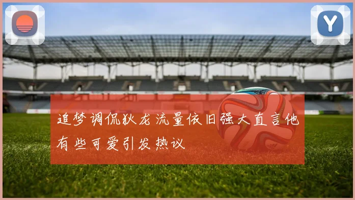 追梦调侃狄龙流量依旧强大直言他有些可爱引发热议