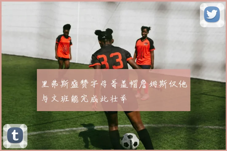 里弗斯盛赞字母哥盖帽詹姆斯仅他与文班能完成此壮举