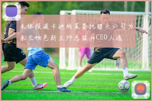 米体报道卡迪纳莱委托猎头公司为米兰物色新主帅总监和CEO人选