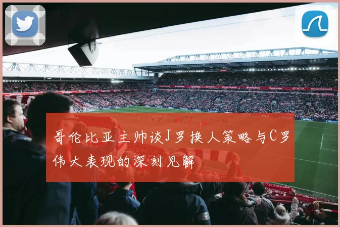 哥伦比亚主帅谈J罗换人策略与C罗伟大表现的深刻见解