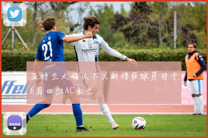 亚特兰大确认不买断穆萨球员将于6月回归AC米兰