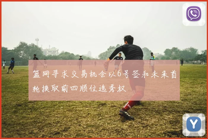 篮网寻求交易机会以6号签和未来首轮换取前四顺位选秀权