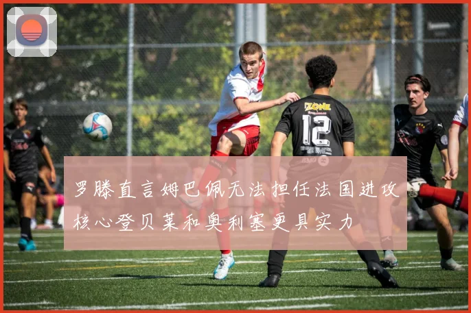 罗滕直言姆巴佩无法担任法国进攻核心登贝莱和奥利塞更具实力