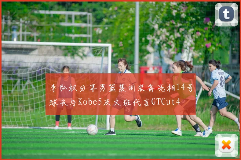 李弘权分享男篮集训装备亮相14号球衣与Kobe5及文班代言GTCut4