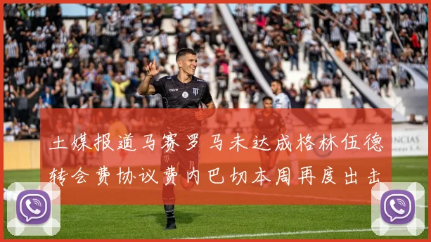 土媒报道马赛罗马未达成格林伍德转会费协议费内巴切本周再度出击
