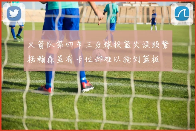 火箭队第四节三分球投篮失误频繁杨瀚森虽有卡位却难以抢到篮板