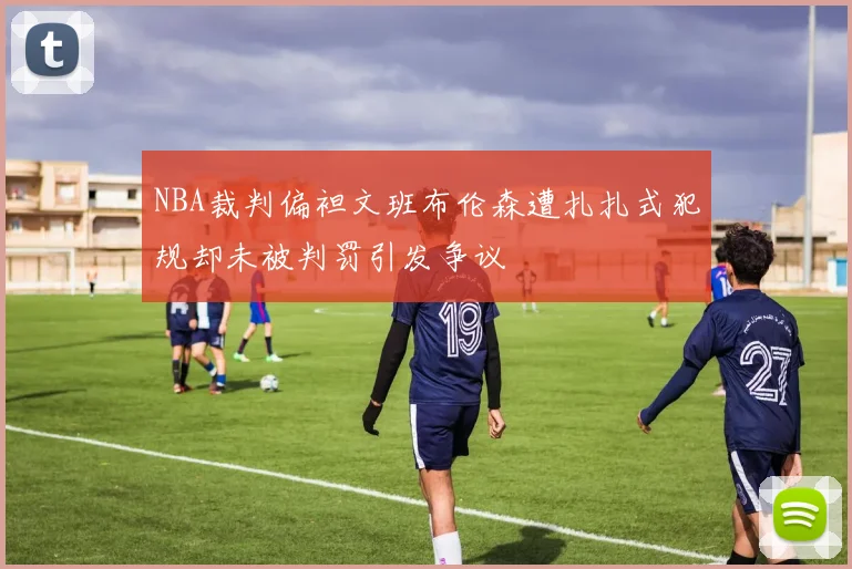 NBA裁判偏袒文班布伦森遭扎扎式犯规却未被判罚引发争议
