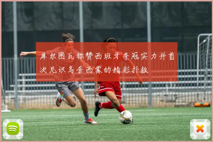 库尔图瓦称赞西班牙夺冠实力并首次见识乌奈西蒙的精彩扑救