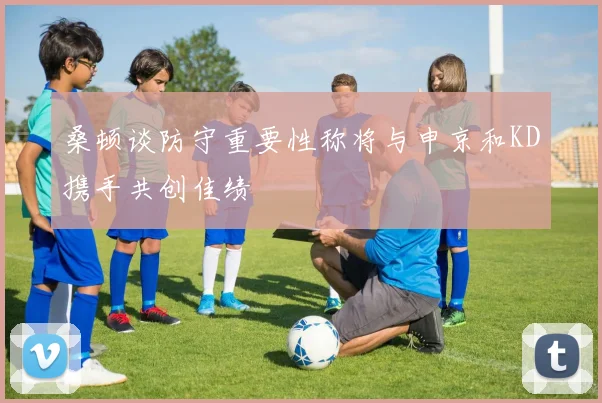 桑顿谈防守重要性称将与申京和KD携手共创佳绩