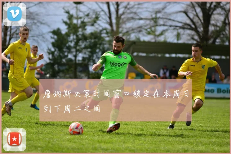 詹姆斯决策时间窗口锁定在本周日到下周二之间