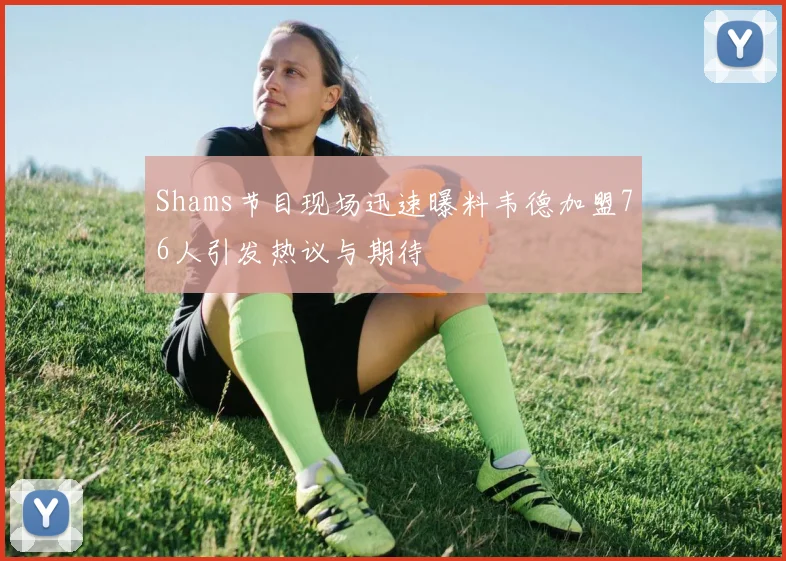 Shams节目现场迅速曝料韦德加盟76人引发热议与期待