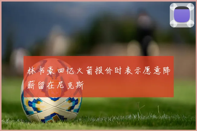 林书豪回忆火箭报价时表示愿意降薪留在尼克斯