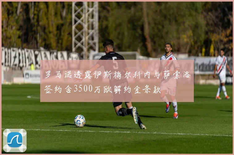 罗马诺透露伊斯梅尔科内与萨索洛签约含3500万欧解约金条款