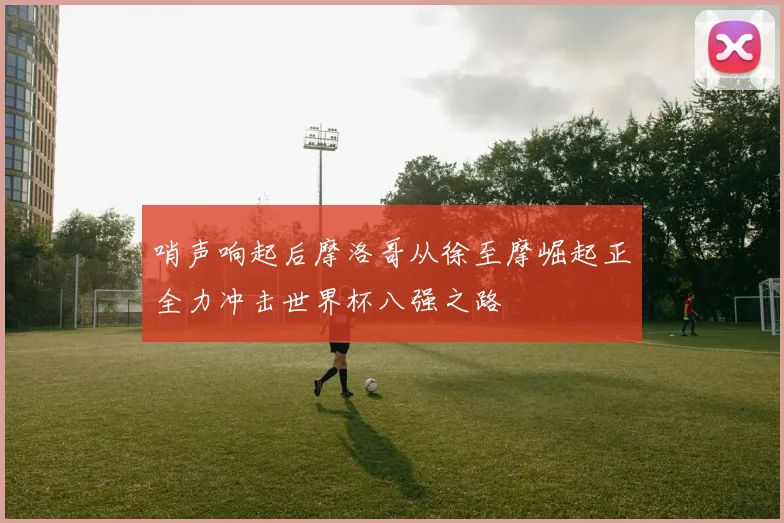 哨声响起后摩洛哥从徐至摩崛起正全力冲击世界杯八强之路