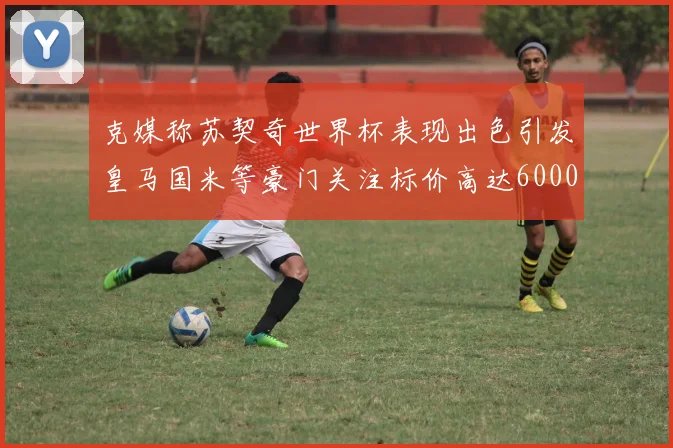 克媒称苏契奇世界杯表现出色引发皇马国米等豪门关注标价高达6000万欧