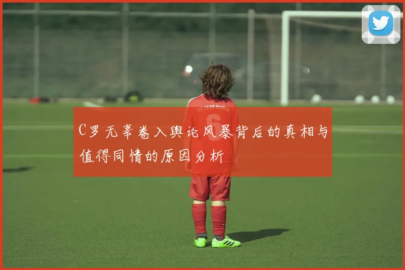 C罗无辜卷入舆论风暴背后的真相与值得同情的原因分析