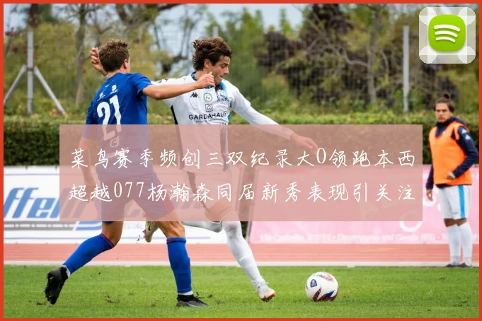 菜鸟赛季频创三双纪录大O领跑本西超越077杨瀚森同届新秀表现引关注