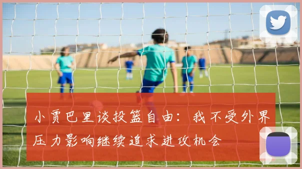 小贾巴里谈投篮自由：我不受外界压力影响继续追求进攻机会