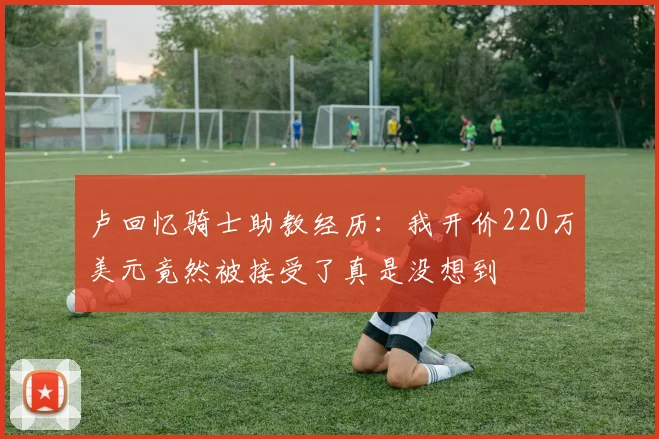 卢回忆骑士助教经历：我开价220万美元竟然被接受了真是没想到