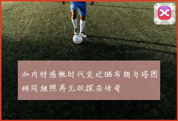 加内特感慨时代变迁晒布朗与塔图姆同框照再无双探花传奇