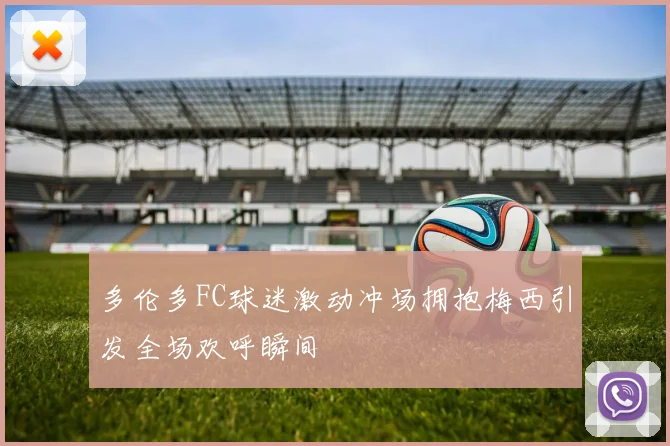 多伦多FC球迷激动冲场拥抱梅西引发全场欢呼瞬间
