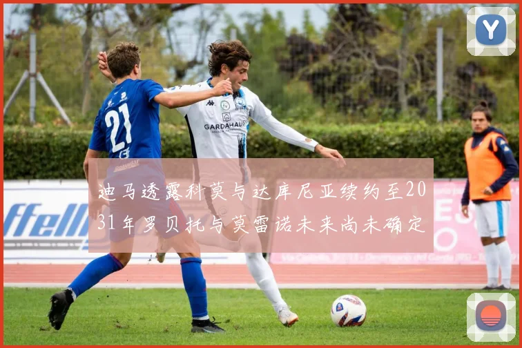 迪马透露科莫与达库尼亚续约至2031年罗贝托与莫雷诺未来尚未确定