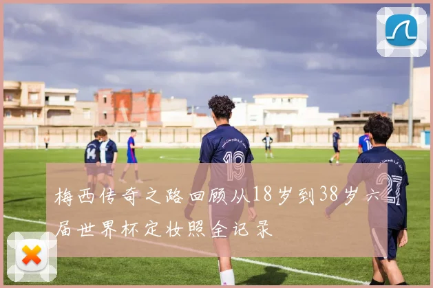 梅西传奇之路回顾从18岁到38岁六届世界杯定妆照全记录