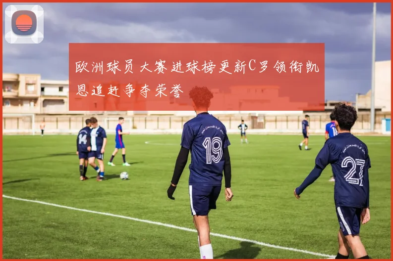 欧洲球员大赛进球榜更新C罗领衔凯恩追赶争夺荣誉